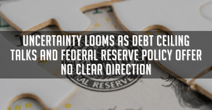 Uncertainty Looms as Debt Ceiling Talks and Federal Reserve Policy Offer No Clear Direction